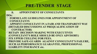 PRE-TENDER STAGE
ii. APPOINTMENT OF CONSULTANTS
DOs:
 FORMULATE GUIDELINES FOR APPOINTMENT OF
CONSULTANTS
 APPOINT CONSULTANT IN A FAIR AND TRANSPARENT WAY
(DETAILED DISCUSSIONS AT PREQUALIFICATION OF
CONTRACTOR)
 RETAIN DECISION MAKING WITH EXECUTIVES
(CONSULTANT’S ROLE SHOULD BE ONLY ADVISORY)
 FIX UPPER CEILLING FOR FEES.
 PROVIDE SAFE-GUARDS AGAINST CONSULTANT’S FAILURE,
SUCH AS PERFORMANCE GUARANTEE, PROFESSIONAL
LIABILITY INSURANCE etc.
 
