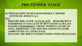 PRE-TENDER STAGE
iii. PREPARATION OF DETAILED PROJECT REPORT
(ESTIMATE, DESIGN etc.)
Dos:
 PREPARE DPR AS PER ACTUAL SITE REQUIREMENT
OTHERWISE IT MAY LEAD TO DEVIATIONS & DELAYS
 ENSURE CONFORMITY AMONG NOMENCLATURE OF
ITEM , DRAWINGS AND SPECIFICATIONS TO AVOID
AMBIGUITIES AT LATER STAGE.
 FINALISE THE DPR IN CONSULTATION WITH FIELD STAFF
 