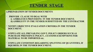 TENDER STAGE
i.)PREPARATION OF TENDER DOCUMENTS
 PROVIDE CLAUSE TO DEAL WITH
i) AMBIGUOUS PROVISIONS IN THE TENDER DOCUMENT.
ii) AMBIGUITY IN THE TENDER SUBMITTED BY THE CONTRACTOR
 NOTIFY OBJECTIVE EVALUATION CRITERIA IN THE TENDER
DOCUMENT.
 STIPULATE ALL PREVAILING GOVT. POLICY ORDERS SUCH AS
PURCHASE PREFERNCE POLICY , CUSTOMS EXEMPTIONS FOR
MATERIAL TO BE IMPORTED etc.
 STIPULATE CONDITION REGARDING SPLITTING OF QUANTITIES, IF
RQUIRED, IN THE TENDER DOCUMENT.
 