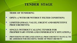 TENDER STAGE
MODE OF TENDERING
 OPEN---( WITH OR WITHOUT FILTER CONDITION)
 LIMITED (SMALL VALUE, URGENT AND REPETITIVE
PROCUREMENTS)
 SINGLE (WITHOUT CALLING TENDER FOR
PROPRIETARY ITEMS AND EMMERGENCY SITUATION,)
 PROVISIONS OF ORGANIZATIONAL PROCUREMENT MANUAL TO
BE ADHERED FOR DECIDING MODE OF PROCUREMENT
 