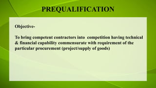 PREQUALIFICATION
Objective-
To bring competent contractors into competition having technical
& financial capability commensurate with requirement of the
particular procurement (project/supply of goods)
 