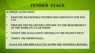 TENDER STAGE
iii. PREQUALIFICATION
 KEEP THE PQ CRITERIA NEITHER TOO STRINGENT NOR TOO
LAX
 PREPARE THE PQ CRITERIA SPECIFIC TO THE REQUIREMENT
OF THE WORK IN CLEAR TERMS
 NOTIFY THE EVALUATION CRITERIA IN THE PQ DOCUMENT
 VERIFY PQ CREDENTIALS.
• EVALUATE THE BIDS EXACTLY AS PER THE NOTIFIED CRITERIA .
 