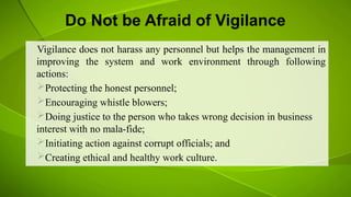 Do Not be Afraid of Vigilance
Vigilance does not harass any personnel but helps the management in
improving the system and work environment through following
actions:
Protecting the honest personnel;
Encouraging whistle blowers;
Doing justice to the person who takes wrong decision in business
interest with no mala-fide;
Initiating action against corrupt officials; and
Creating ethical and healthy work culture.
 