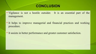 CONCLUSION
 Vigilance is not a hostile outsider. It is an essential part of the
management.
 It helps to improve managerial and financial practices and working
procedure.
 It assists in better performance and greater customer satisfaction.
 