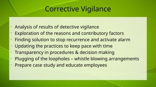 Corrective Vigilance
• Analysis of results of detective vigilance
• Exploration of the reasons and contributory factors
• Finding solution to stop recurrence and activate alarm
• Updating the practices to keep pace with time
• Transparency in procedures & decision making
• Plugging of the loopholes – whistle blowing arrangements
• Prepare case study and educate employees
 