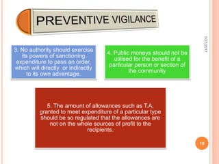 3. No authority should exercise
its powers of sanctioning
expenditure to pass an order,
which will directly or indirectly
to its own advantage.
4. Public moneys should not be
utilised for the benefit of a
particular person or section of
the community
5. The amount of allowances such as T.A,
granted to meet expenditure of a particular type
should be so regulated that the allowances are
not on the whole sources of profit to the
recipients.
7/27/2017
19
 