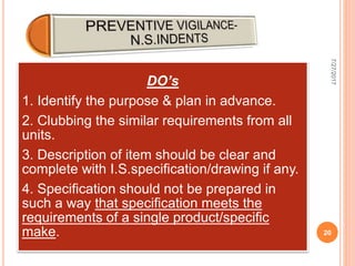 DO’s
1. Identify the purpose & plan in advance.
2. Clubbing the similar requirements from all
units.
3. Description of item should be clear and
complete with I.S.specification/drawing if any.
4. Specification should not be prepared in
such a way that specification meets the
requirements of a single product/specific
make.
7/27/2017
20
 