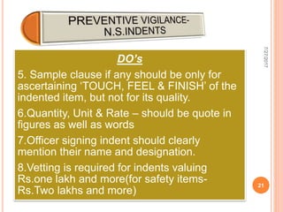 DO’s
5. Sample clause if any should be only for
ascertaining ‘TOUCH, FEEL & FINISH’ of the
indented item, but not for its quality.
6.Quantity, Unit & Rate – should be quote in
figures as well as words
7.Officer signing indent should clearly
mention their name and designation.
8.Vetting is required for indents valuing
Rs.one lakh and more(for safety items-
Rs.Two lakhs and more)
7/27/2017
21
 