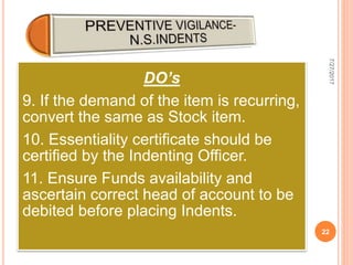 DO’s
9. If the demand of the item is recurring,
convert the same as Stock item.
10. Essentiality certificate should be
certified by the Indenting Officer.
11. Ensure Funds availability and
ascertain correct head of account to be
debited before placing Indents.
7/27/2017
22
 