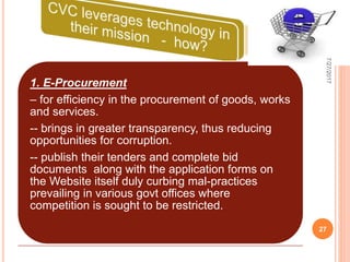 1. E-Procurement
– for efficiency in the procurement of goods, works
and services.
-- brings in greater transparency, thus reducing
opportunities for corruption.
-- publish their tenders and complete bid
documents along with the application forms on
the Website itself duly curbing mal-practices
prevailing in various govt offices where
competition is sought to be restricted.
7/27/2017
27
 