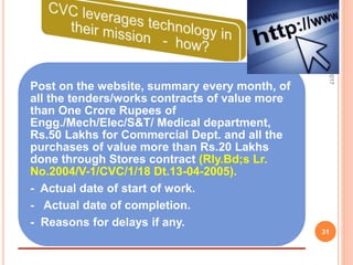 Post on the website, summary every month, of
all the tenders/works contracts of value more
than One Crore Rupees of
Engg./Mech/Elec/S&T/ Medical department,
Rs.50 Lakhs for Commercial Dept. and all the
purchases of value more than Rs.20 Lakhs
done through Stores contract (Rly.Bd;s Lr.
No.2004/V-1/CVC/1/18 Dt.13-04-2005).
- Actual date of start of work.
- Actual date of completion.
- Reasons for delays if any.
7/27/2017
31
 