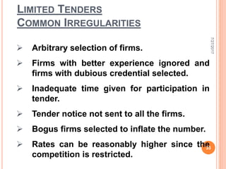 LIMITED TENDERS
COMMON IRREGULARITIES
 Arbitrary selection of firms.
 Firms with better experience ignored and
firms with dubious credential selected.
 Inadequate time given for participation in
tender.
 Tender notice not sent to all the firms.
 Bogus firms selected to inflate the number.
 Rates can be reasonably higher since the
competition is restricted.
7/27/2017
33
 
