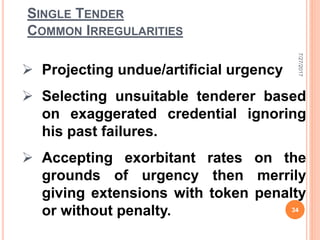 SINGLE TENDER
COMMON IRREGULARITIES
 Projecting undue/artificial urgency
 Selecting unsuitable tenderer based
on exaggerated credential ignoring
his past failures.
 Accepting exorbitant rates on the
grounds of urgency then merrily
giving extensions with token penalty
or without penalty.
7/27/2017
34
 