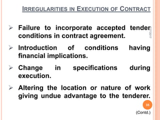 IRREGULARITIES IN EXECUTION OF CONTRACT
 Failure to incorporate accepted tender
conditions in contract agreement.
 Introduction of conditions having
financial implications.
 Change in specifications during
execution.
 Altering the location or nature of work
giving undue advantage to the tenderer.
(Contd.)
7/27/2017
35
 