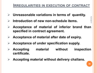  Unreasonable variations in terms of quantity.
 Introduction of new non-schedule items.
 Acceptance of material of inferior brand than
specified in contract agreement.
 Acceptance of material after date of expiry.
 Acceptance of under specification supply.
 Accepting material without inspection
certificate.
 Accepting material without delivery challans.
IRREGULARITIES IN EXECUTION OF CONTRACT
7/27/2017
36
 