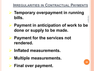 IRREGULARITIES IN CONTRACTUAL PAYMENTS
 Temporary overpayment in running
bills.
 Payment in anticipation of work to be
done or supply to be made.
 Payment for the services not
rendered.
 Inflated measurements.
 Multiple measurements.
 Final over payment.
7/27/2017
38
 