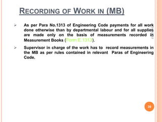 RECORDING OF WORK IN (MB)
 As per Para No.1313 of Engineering Code payments for all work
done otherwise than by departmental labour and for all supplies
are made only on the basis of measurements recorded in
Measurement Books (Form E.1313).
 Supervisor in charge of the work has to record measurements in
the MB as per rules contained in relevant Paras of Engineering
Code.
7/27/2017
39
 