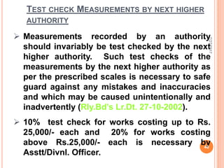 TEST CHECK MEASUREMENTS BY NEXT HIGHER
AUTHORITY
 Measurements recorded by an authority
should invariably be test checked by the next
higher authority. Such test checks of the
measurements by the next higher authority as
per the prescribed scales is necessary to safe
guard against any mistakes and inaccuracies
and which may be caused unintentionally and
inadvertently (Rly.Bd’s Lr.Dt. 27-10-2002).
 10% test check for works costing up to Rs.
25,000/- each and 20% for works costing
above Rs.25,000/- each is necessary by
Asstt/Divnl. Officer.
7/27/2017
40
 