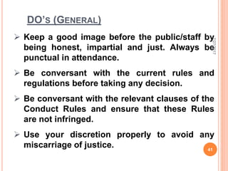 DO’S (GENERAL)
 Keep a good image before the public/staff by
being honest, impartial and just. Always be
punctual in attendance.
 Be conversant with the current rules and
regulations before taking any decision.
 Be conversant with the relevant clauses of the
Conduct Rules and ensure that these Rules
are not infringed.
 Use your discretion properly to avoid any
miscarriage of justice.
7/27/2017
41
 