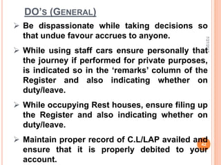 DO’S (GENERAL)
 Be dispassionate while taking decisions so
that undue favour accrues to anyone.
 While using staff cars ensure personally that
the journey if performed for private purposes,
is indicated so in the ‘remarks’ column of the
Register and also indicating whether on
duty/leave.
 While occupying Rest houses, ensure filing up
the Register and also indicating whether on
duty/leave.
 Maintain proper record of C.L/LAP availed and
ensure that it is properly debited to your
account.
7/27/2017
42
 