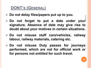 DONT’S (GENERAL)
 Do not delay files/papers put up to you.
 Do not forget to put a date under your
signature. Absence of date may give rise to
doubt about your motives in certain situations.
 Do not misuse staff cars/vehicles, railway
labour, railway materials, catering etc.
 Do not misuse Duty passes for journeys
performed, which are not for official work or
for persons not entitled for such travel.
7/27/2017
43
 