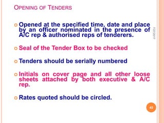 OPENING OF TENDERS
 Opened at the specified time, date and place
by an officer nominated in the presence of
A/C rep & authorised reps of tenderers.
 Seal of the Tender Box to be checked
 Tenders should be serially numbered
 Initials on cover page and all other loose
sheets attached by both executive & A/C
rep.
 Rates quoted should be circled.
7/27/2017
45
 