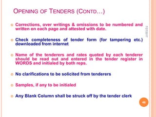 OPENING OF TENDERS (CONTD…)
 Corrections, over writings & omissions to be numbered and
written on each page and attested with date.
 Check completeness of tender form (for tampering etc.)
downloaded from internet
 Name of the tenderers and rates quoted by each tenderer
should be read out and entered in the tender register in
WORDS and initialed by both reps.
 No clarifications to be solicited from tenderers
 Samples, if any to be initialed
 Any Blank Column shall be struck off by the tender clerk
7/27/2017
46
 
