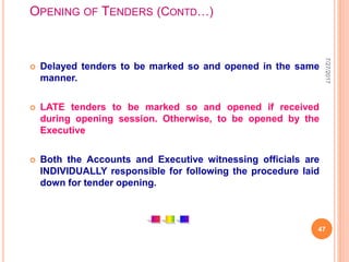 OPENING OF TENDERS (CONTD…)
 Delayed tenders to be marked so and opened in the same
manner.
 LATE tenders to be marked so and opened if received
during opening session. Otherwise, to be opened by the
Executive
 Both the Accounts and Executive witnessing officials are
INDIVIDUALLY responsible for following the procedure laid
down for tender opening.
7/27/2017
47
 