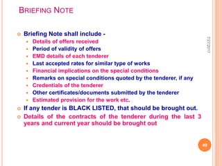BRIEFING NOTE
 Briefing Note shall include -
 Details of offers received
 Period of validity of offers
 EMD details of each tenderer
 Last accepted rates for similar type of works
 Financial implications on the special conditions
 Remarks on special conditions quoted by the tenderer, if any
 Credentials of the tenderer
 Other certificates/documents submitted by the tenderer
 Estimated provision for the work etc.
 If any tender is BLACK LISTED, that should be brought out.
 Details of the contracts of the tenderer during the last 3
years and current year should be brought out
7/27/2017
49
 