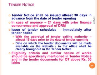 TENDER NOTICE
 Tender Notice shall be issued atleast 30 days in
advance from the date of tender opening
 In case of urgency – 21 days with prior finance
concurrence and approval of DRM
 Issue of tender schedules – immediately after
tender notice
 With the approval of tender calling authority –
atleast 15 days prior to the date of tender opening
 Date on which the tender documents will be made
available on the website / in the office shall be
clearly broughout in the Tender Notice
 Eligibility criteria and similar nature of works
should be specifically mentioned in Tender Notice
and in the tender documents for OT above Rs. 50
lakhs
7/27/2017
50
 