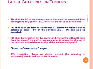 LATEST GUIDELINES ON TENDERS
 SD shall be 5% of the contract value and shall be recovered from
runnng bills only @ 10%. BG, FDRs etc are not to be considered
 PG shall be in the form of irrevocable BG issued by nationalised or
scheduled bank – 5% of the contract value. FDR can also be
accepted.
 PG shall be furnished by the successful contractor within 30 days
from the date of issue of acceptance letter & before the signing of
the contract and valid upto expiry of the maintenance period
 Clause on Conservancy Charges
 20% Limitation clause on claims amount (for referring to
arbitration) should be kept in BOLD letters.
7/27/2017
52
 
