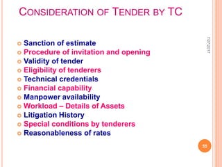 CONSIDERATION OF TENDER BY TC
 Sanction of estimate
 Procedure of invitation and opening
 Validity of tender
 Eligibility of tenderers
 Technical credentials
 Financial capability
 Manpower availability
 Workload – Details of Assets
 Litigation History
 Special conditions by tenderers
 Reasonableness of rates
7/27/2017
55
 