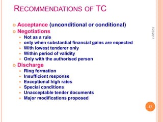 RECOMMENDATIONS OF TC
 Acceptance (unconditional or conditional)
 Negotiations
 Not as a rule
 only when substantial financial gains are expected
 With lowest tenderer only
 Within period of validity
 Only with the authorised person
 Discharge
 Ring formation
 Insufficient response
 Exceptional high rates
 Special conditions
 Unacceptable tender documents
 Major modifications proposed
7/27/2017
57
 