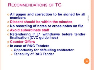 RECOMMENDATIONS OF TC
 All pages and correction to be signed by all
members
 Dissent should be within the minutes
 No recording of notes or cross notes on file
 Avoid subordinate staff
 Retendering if L1 withdraws before tender
finalisation (CVC guidelines)
 Counter Offers
 In case of R&C Tenders
 Opportunity for defaulting contractor
 Tenability of R&C Tender
7/27/2017
58
 