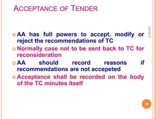 ACCEPTANCE OF TENDER
 AA has full powers to accept, modify or
reject the recommendations of TC
 Normally case not to be sent back to TC for
reconsideration
 AA should record reasons if
recommendations are not accepeted
 Acceptance shall be recorded on the body
of the TC minutes itself
7/27/2017
59
 