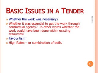 BASIC ISSUES IN A TENDER
 Whether the work was necessary?
 Whether it was essential to get the work through
contractual agency? In other words whether the
work could have been done within existing
resources?
 Favouritism
 High Rates – or combination of both.
7/27/2017
64
 