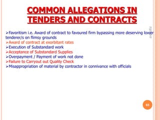 COMMON ALLEGATIONS IN
TENDERS AND CONTRACTS
Favoritism i.e. Award of contract to favoured firm bypassing more deserving lower
tenderer/s on flimsy grounds
Award of contract at exorbitant rates
Execution of Substandard work
Acceptance of Substandard Supplies
Overpayment / Payment of work not done
Failure to Carryout out Quality Check
Misappropriation of material by contractor in connivance with officials
7/27/2017
65
 