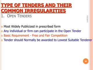 TYPE OF TENDERS AND THEIR
COMMON IRREGULARITIES
1. OPEN TENDERS
 Most Widely Publicized in prescribed form
 Any individual or firm can participate in the Open Tender
 Basic Requirement - Free and Fair Competition
 Tender should Normally be awarded to Lowest Suitable Tenderer
7/27/2017
66
 
