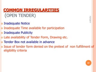 COMMON IRREGULARITIES
(OPEN TENDER)
 Inadequate Notice
 Inadequate Time available for participation
 Inadequate Publicity
 Late availability of Tender Form, Drawing etc.
 Tender Box not available in advance
 Issue of tender form denied on the pretext of non fulfillment of
eligibility criteria
7/27/2017
67
 