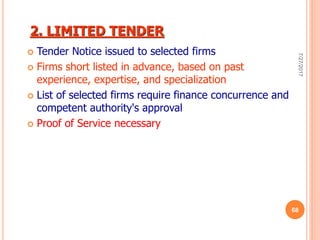 2. LIMITED TENDER
 Tender Notice issued to selected firms
 Firms short listed in advance, based on past
experience, expertise, and specialization
 List of selected firms require finance concurrence and
competent authority's approval
 Proof of Service necessary
7/27/2017
68
 