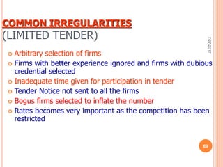 COMMON IRREGULARITIES
(LIMITED TENDER)
 Arbitrary selection of firms
 Firms with better experience ignored and firms with dubious
credential selected
 Inadequate time given for participation in tender
 Tender Notice not sent to all the firms
 Bogus firms selected to inflate the number
 Rates becomes very important as the competition has been
restricted
7/27/2017
69
 