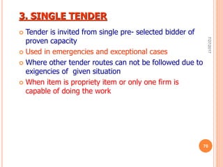 3. SINGLE TENDER
 Tender is invited from single pre- selected bidder of
proven capacity
 Used in emergencies and exceptional cases
 Where other tender routes can not be followed due to
exigencies of given situation
 When item is propriety item or only one firm is
capable of doing the work
7/27/2017
70
 