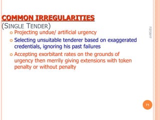 COMMON IRREGULARITIES
(SINGLE TENDER)
 Projecting undue/ artificial urgency
 Selecting unsuitable tenderer based on exaggerated
credentials, ignoring his past failures
 Accepting exorbitant rates on the grounds of
urgency then merrily giving extensions with token
penalty or without penalty
7/27/2017
71
 