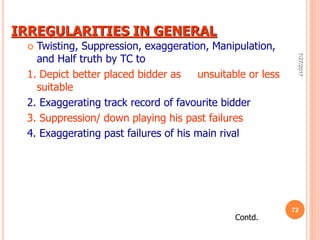 IRREGULARITIES IN GENERAL
 Twisting, Suppression, exaggeration, Manipulation,
and Half truth by TC to
1. Depict better placed bidder as unsuitable or less
suitable
2. Exaggerating track record of favourite bidder
3. Suppression/ down playing his past failures
4. Exaggerating past failures of his main rival
Contd.
7/27/2017
72
 