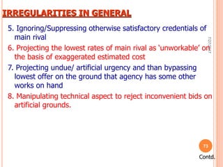 IRREGULARITIES IN GENERAL
5. Ignoring/Suppressing otherwise satisfactory credentials of
main rival
6. Projecting the lowest rates of main rival as ‘unworkable’ on
the basis of exaggerated estimated cost
7. Projecting undue/ artificial urgency and than bypassing
lowest offer on the ground that agency has some other
works on hand
8. Manipulating technical aspect to reject inconvenient bids on
artificial grounds.
Contd.
7/27/2017
73
 