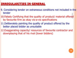 IRREGULARITIES IN GENERAL
9. Considering tender on extraneous conditions not included in the
tender
10.Falsely Certifying that the quality of product/ material offered
by favourite firm as okay vis-a-vis specifications
11.Deliberately painting the quality of product offered by the
better placed bidder as unsuitable
12.Exaggerating capacity/ resources of favourite contractor and
downplaying that of his rival (lower bidders)
7/27/2017
74
 