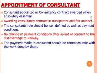 APPOINTMENT OF CONSULTANT
 Consultant appointed or Consultancy contract awarded when
absolutely essential.
 Awarding consultancy contract in transparent and fair manner.
 The consultants role should be well defined as well as payment
conditions.
 No change of payment conditions after award of contract to the
disadvantage to Railway.
 The payment made to consultant should be commensurate with
the work done by them.
7/27/2017
75
 