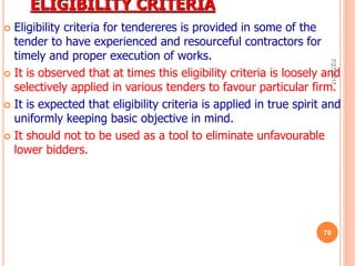 ELIGIBILITY CRITERIA
 Eligibility criteria for tendereres is provided in some of the
tender to have experienced and resourceful contractors for
timely and proper execution of works.
 It is observed that at times this eligibility criteria is loosely and
selectively applied in various tenders to favour particular firm.
 It is expected that eligibility criteria is applied in true spirit and
uniformly keeping basic objective in mind.
 It should not to be used as a tool to eliminate unfavourable
lower bidders.
7/27/2017
76
 