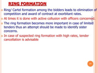 RING FORMATION
 Ring/ Cartel formation among the bidders leads to elimination of
competition and award of contract at exorbitant rates.
 At times it is done with active collusion with officers concerned.
 The ring formation becomes more important in case of limited
tenders thus an attempt should be made to identify sister
concerns.
 In case of suspected ring formation with high rates, tender
cancellation is advisable
7/27/2017
77
 