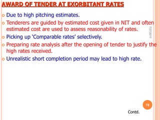 AWARD OF TENDER AT EXORBITANT RATES
 Due to high pitching estimates.
 Tenderers are guided by estimated cost given in NIT and often
estimated cost are used to assess reasonability of rates.
 Picking up ‘Comparable rates’ selectively.
 Preparing rate analysis after the opening of tender to justify the
high rates received.
 Unrealistic short completion period may lead to high rate.
Contd.
7/27/2017
78
 
